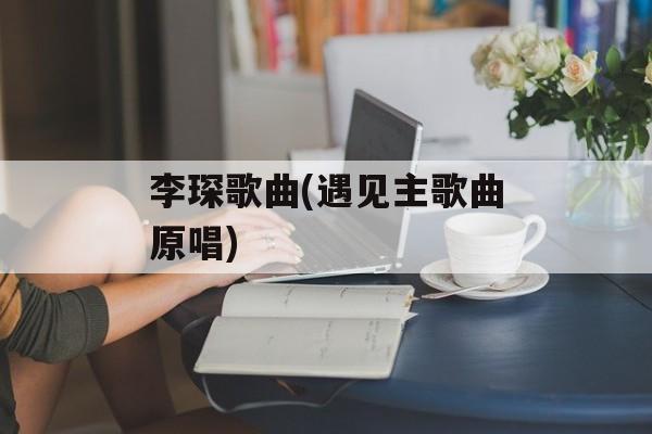 李琛歌曲(遇见主歌曲原唱)-第1张图片-