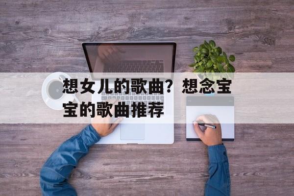 想女儿的歌曲？想念宝宝的歌曲推荐-第1张图片-