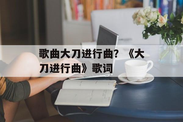 歌曲大刀进行曲？《大刀进行曲》歌词-第1张图片-