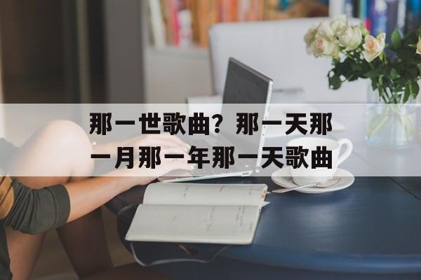那一世歌曲？那一天那一月那一年那一天歌曲-第1张图片-
