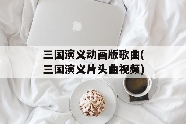 三国演义动画版歌曲(三国演义片头曲视频)-第1张图片-