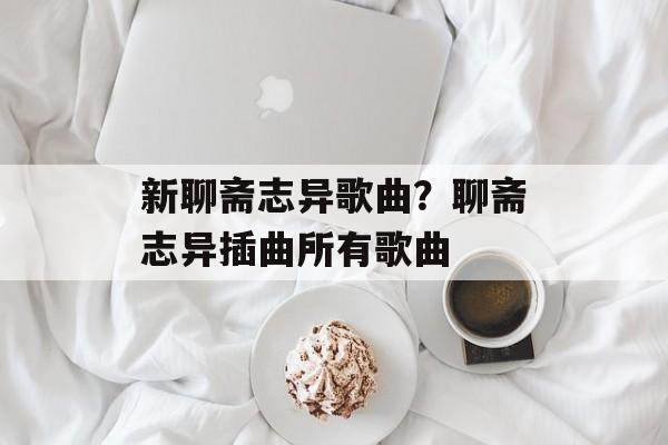 新聊斋志异歌曲？聊斋志异插曲所有歌曲-第1张图片-