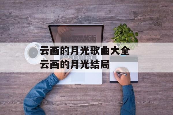 云画的月光歌曲大全 云画的月光结局-第1张图片-