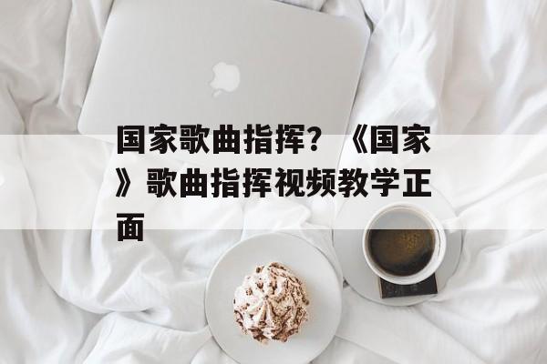 国家歌曲指挥？《国家》歌曲指挥视频教学正面-第1张图片-