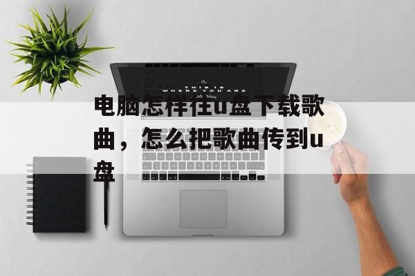电脑怎样往u盘下载歌曲，怎么把歌曲传到u盘-第1张图片-