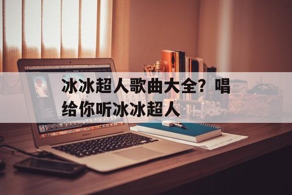 冰冰超人歌曲大全？唱给你听冰冰超人-第1张图片-