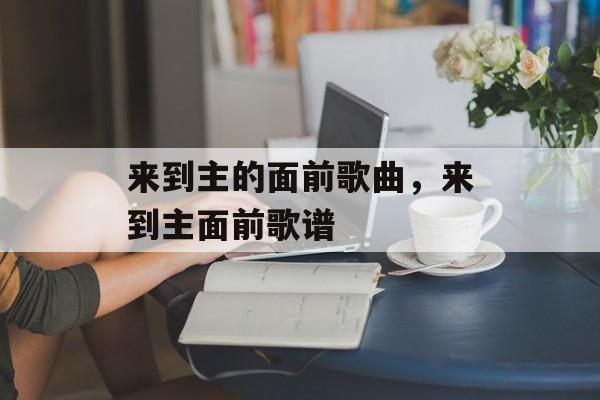 来到主的面前歌曲，来到主面前歌谱-第1张图片-