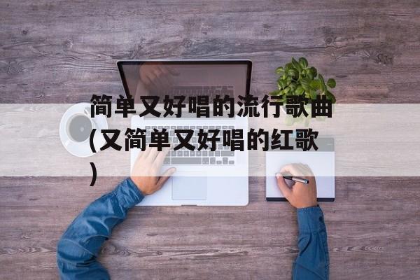 简单又好唱的流行歌曲(又简单又好唱的红歌)-第1张图片-