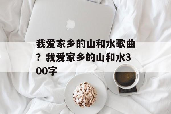 我爱家乡的山和水歌曲？我爱家乡的山和水300字-第1张图片-