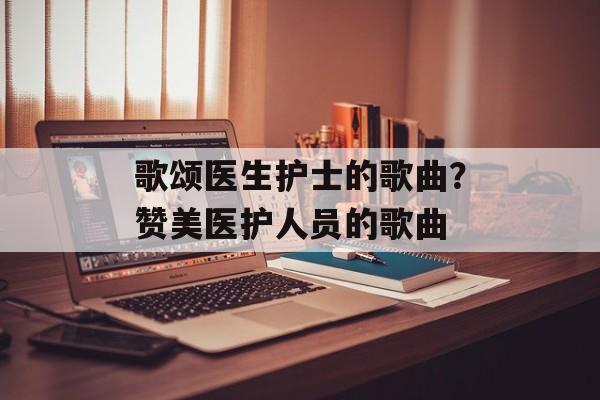 歌颂医生护士的歌曲？赞美医护人员的歌曲-第1张图片-