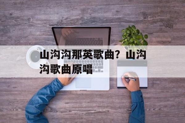 山沟沟那英歌曲？山沟沟歌曲原唱-第1张图片-