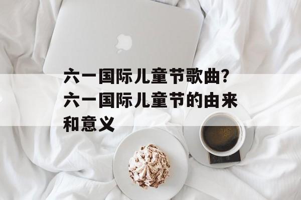 六一国际儿童节歌曲？六一国际儿童节的由来和意义-第1张图片-