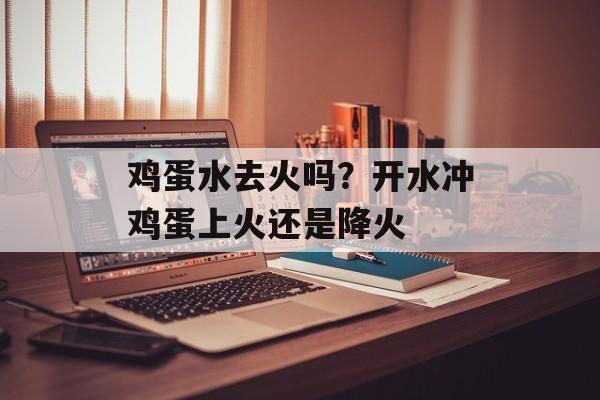 鸡蛋水去火吗？开水冲鸡蛋上火还是降火-第1张图片-