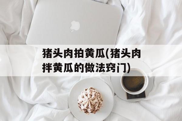 猪头肉拍黄瓜(猪头肉拌黄瓜的做法窍门)-第1张图片-