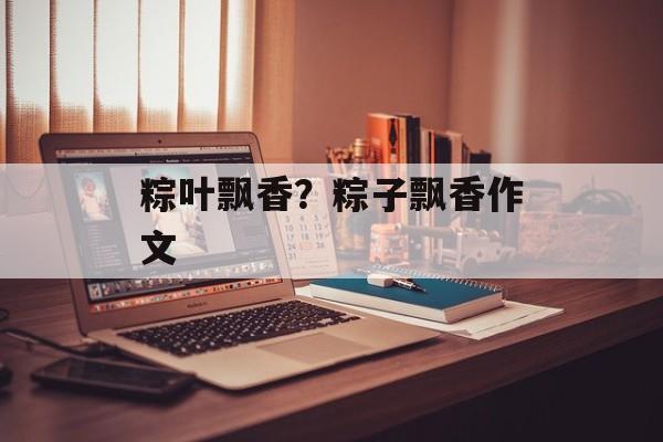 粽叶飘香？粽子飘香作文-第1张图片-