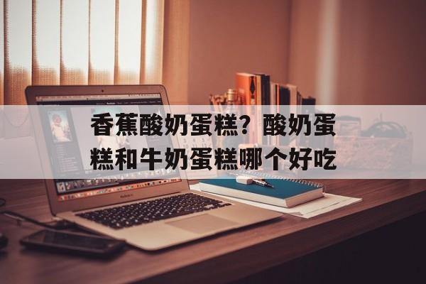 香蕉酸奶蛋糕？酸奶蛋糕和牛奶蛋糕哪个好吃-第1张图片-