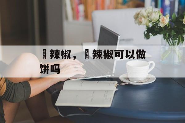 鲊辣椒，鲊辣椒可以做饼吗-第1张图片-