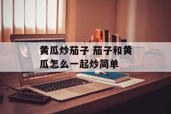 黄瓜炒茄子 茄子和黄瓜怎么一起炒简单-第1张图片-