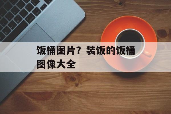 饭桶图片？装饭的饭桶图像大全-第1张图片-