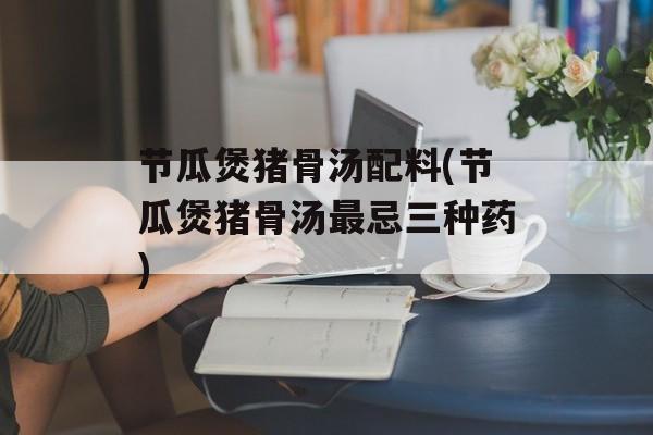 节瓜煲猪骨汤配料(节瓜煲猪骨汤最忌三种药)-第1张图片-