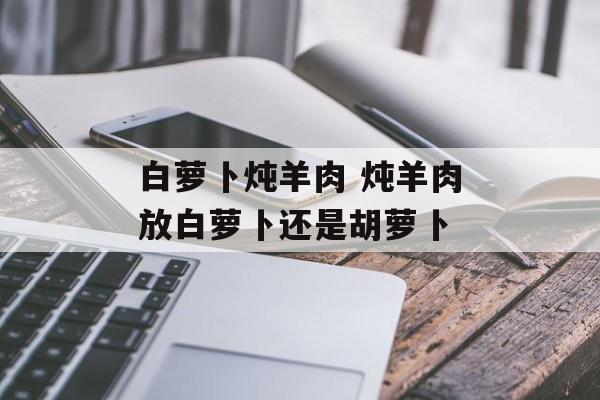 白萝卜炖羊肉 炖羊肉放白萝卜还是胡萝卜-第1张图片-