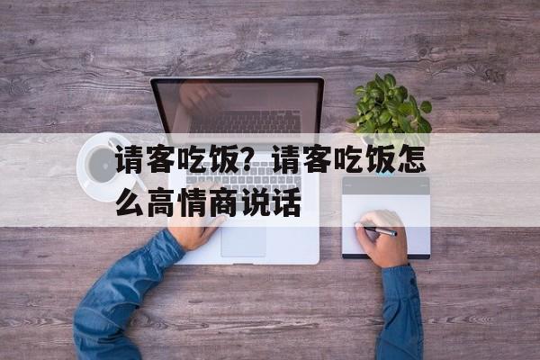 请客吃饭？请客吃饭怎么高情商说话-第1张图片-