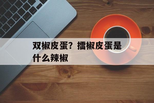 双椒皮蛋？擂椒皮蛋是什么辣椒-第1张图片-