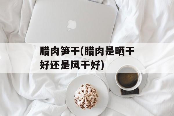 腊肉笋干(腊肉是晒干好还是风干好)-第1张图片-