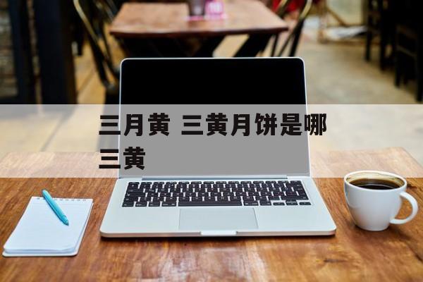 三月黄 三黄月饼是哪三黄-第1张图片-