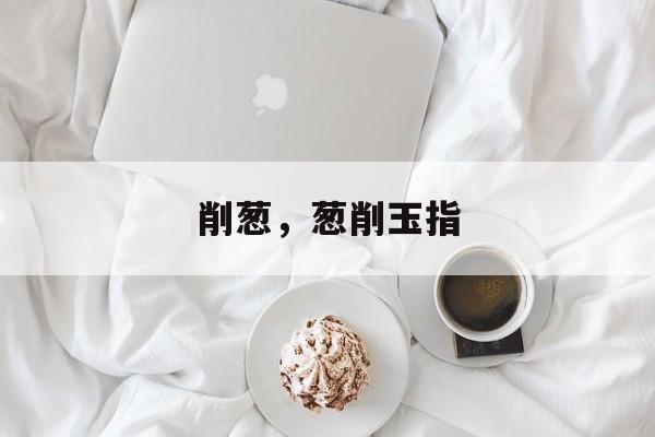 削葱，葱削玉指-第1张图片-