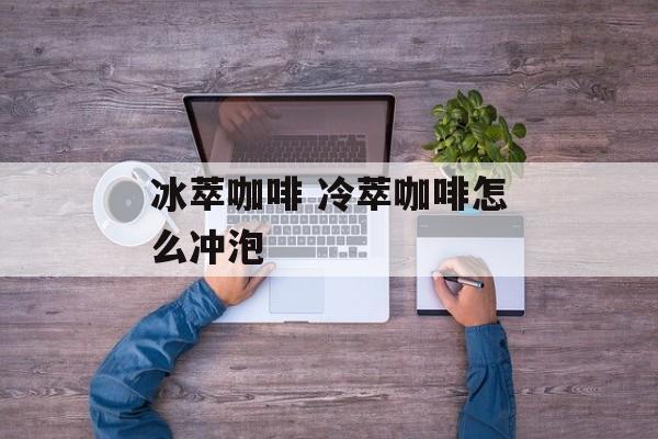 冰萃咖啡 冷萃咖啡怎么冲泡-第1张图片-