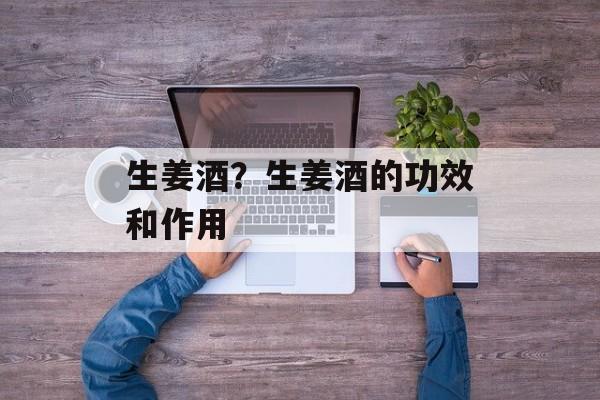 生姜酒？生姜酒的功效和作用-第1张图片-