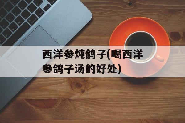 西洋参炖鸽子(喝西洋参鸽子汤的好处)-第1张图片-