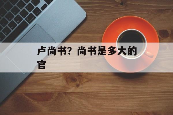 卢尚书？尚书是多大的官-第1张图片-