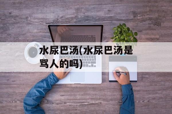 水尿巴汤(水尿巴汤是骂人的吗)-第1张图片-