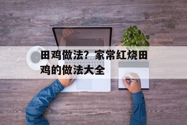 田鸡做法？家常红烧田鸡的做法大全-第1张图片-