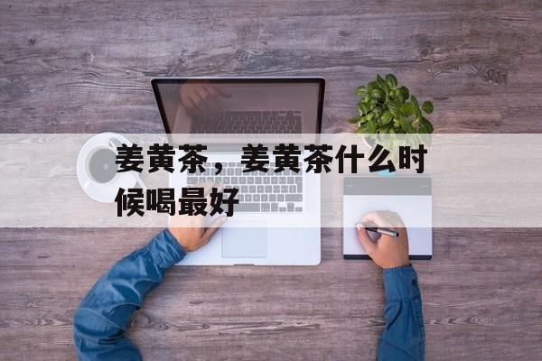 姜黄茶，姜黄茶什么时候喝最好-第1张图片-