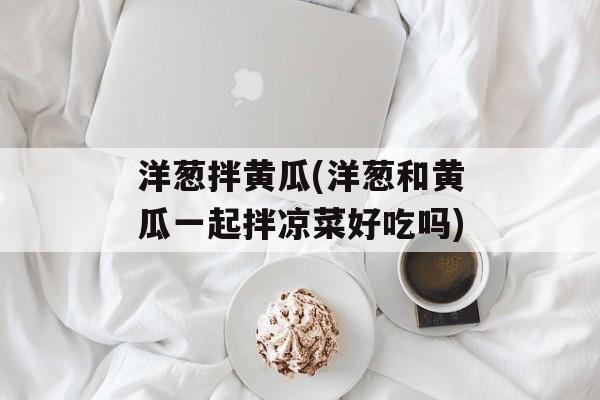 洋葱拌黄瓜(洋葱和黄瓜一起拌凉菜好吃吗)-第1张图片-