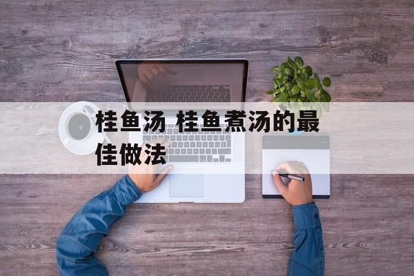 桂鱼汤 桂鱼煮汤的最佳做法-第1张图片-