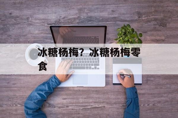 冰糖杨梅？冰糖杨梅零食-第1张图片-