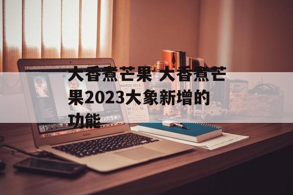 大香煮芒果 大香煮芒果2023大象新增的功能-第1张图片-