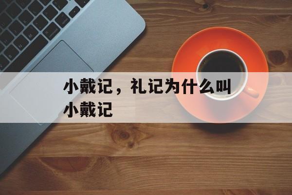 小戴记，礼记为什么叫小戴记-第1张图片-