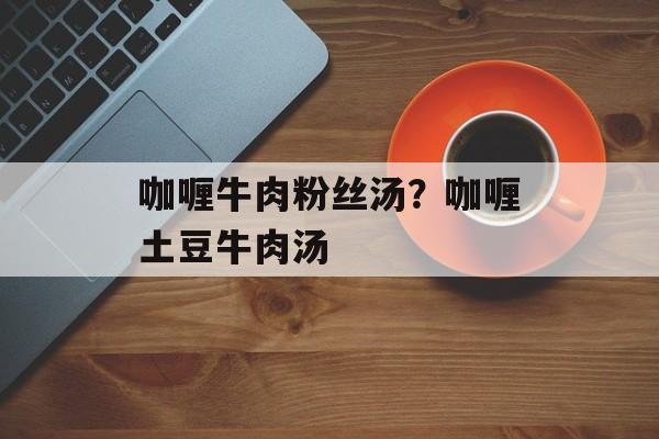 咖喱牛肉粉丝汤？咖喱土豆牛肉汤-第1张图片-