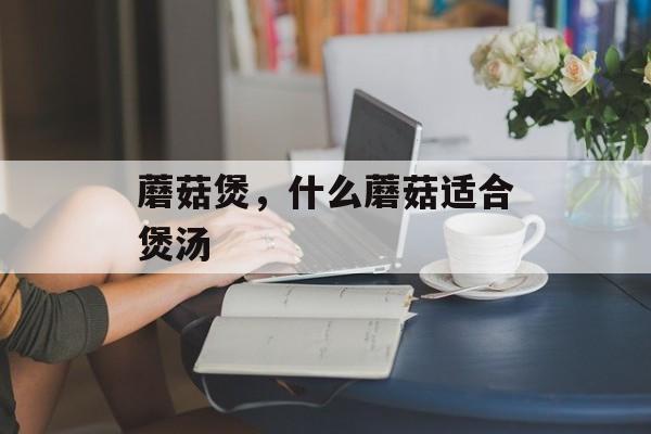 蘑菇煲，什么蘑菇适合煲汤-第1张图片-