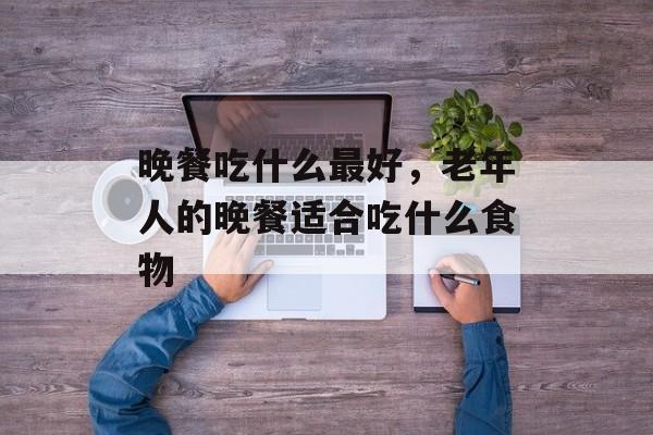 晚餐吃什么最好，老年人的晚餐适合吃什么食物-第1张图片-