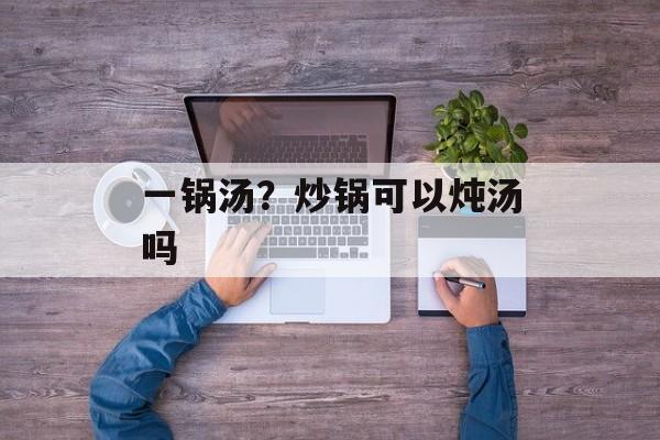一锅汤？炒锅可以炖汤吗-第1张图片-