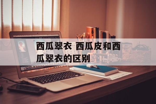 西瓜翠衣 西瓜皮和西瓜翠衣的区别-第1张图片-