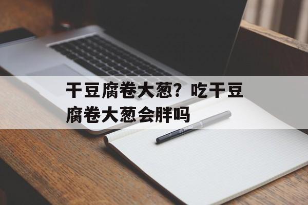 干豆腐卷大葱？吃干豆腐卷大葱会胖吗-第1张图片-