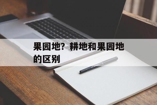 果园地？耕地和果园地的区别-第1张图片-
