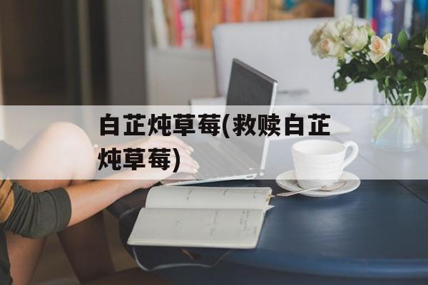 白芷炖草莓(救赎白芷炖草莓)-第1张图片-